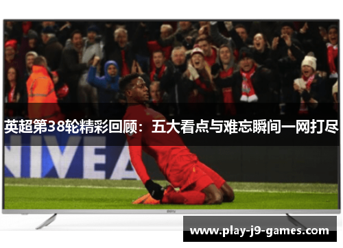 英超第38轮精彩回顾：五大看点与难忘瞬间一网打尽