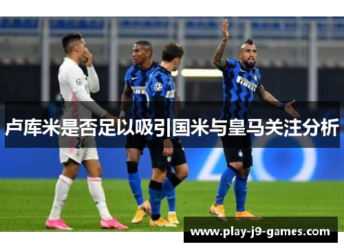 卢库米是否足以吸引国米与皇马关注分析