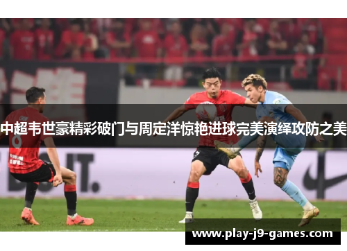 中超韦世豪精彩破门与周定洋惊艳进球完美演绎攻防之美