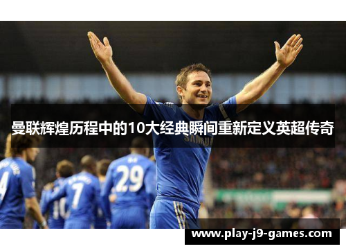 曼联辉煌历程中的10大经典瞬间重新定义英超传奇 曼联辉煌历程中的10大经典瞬间重新定义英超传奇