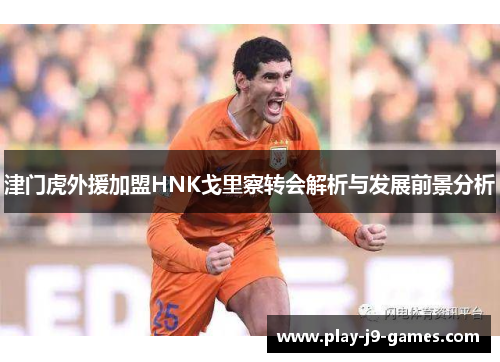 津门虎外援加盟HNK戈里察转会解析与发展前景分析 津门虎外援加盟HNK戈里察转会解析与发展前景分析