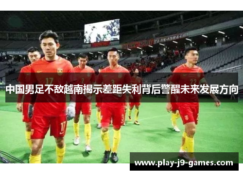 中国男足不敌越南揭示差距失利背后警醒未来发展方向 中国男足不敌越南揭示差距失利背后警醒未来发展方向