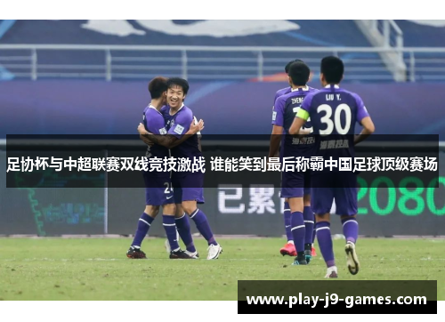 足协杯与中超联赛双线竞技激战 谁能笑到最后称霸中国足球顶级赛场 足协杯与中超联赛双线竞技激战 谁能笑到最后称霸中国足球顶级赛场