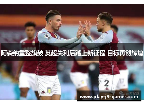 阿森纳重整旗鼓 英超失利后踏上新征程 目标再创辉煌 阿森纳重整旗鼓 英超失利后踏上新征程 目标再创辉煌