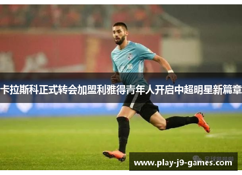 卡拉斯科正式转会加盟利雅得青年人开启中超明星新篇章
