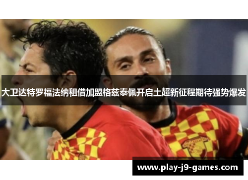 大卫达特罗福法纳租借加盟格兹泰佩开启土超新征程期待强势爆发 大卫达特罗福法纳租借加盟格兹泰佩开启土超新征程期待强势爆发