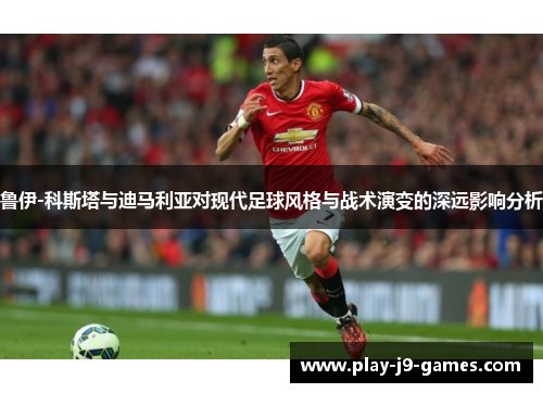 鲁伊-科斯塔与迪马利亚对现代足球风格与战术演变的深远影响分析 鲁伊-科斯塔与迪马利亚对现代足球风格与战术演变的深远影响分析