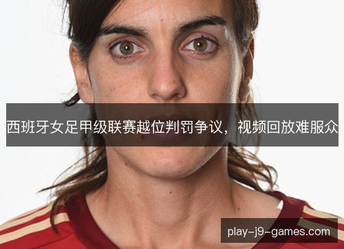 西班牙女足甲级联赛越位判罚争议,视频回放难服众 西班牙女足甲级联赛越位判罚争议,视频回放难服众